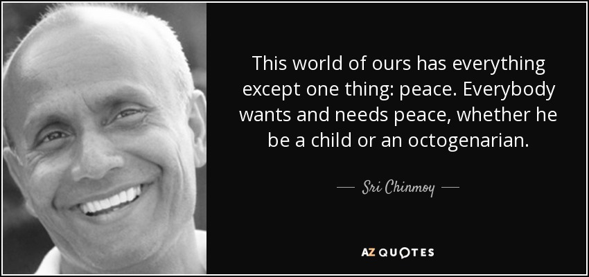 This world of ours has everything except one thing: peace. Everybody wants and needs peace, whether he be a child or an octogenarian. - Sri Chinmoy