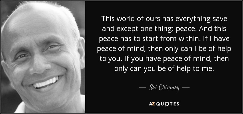 This world of ours has everything save and except one thing: peace. And this peace has to start from within. If I have peace of mind, then only can I be of help to you. If you have peace of mind, then only can you be of help to me. - Sri Chinmoy
