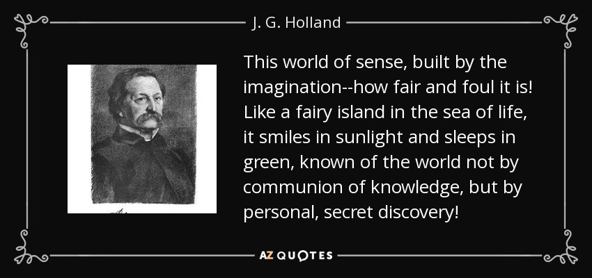 This world of sense, built by the imagination--how fair and foul it is! Like a fairy island in the sea of life, it smiles in sunlight and sleeps in green, known of the world not by communion of knowledge, but by personal, secret discovery! - J. G. Holland