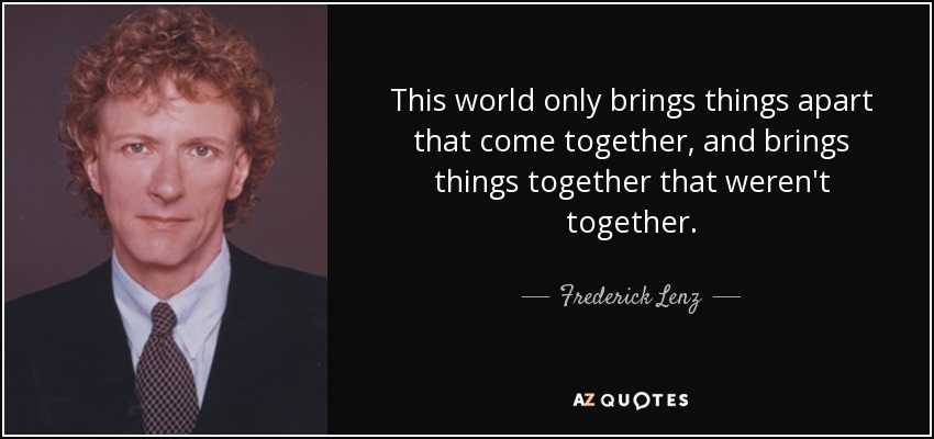 This world only brings things apart that come together, and brings things together that weren't together. - Frederick Lenz