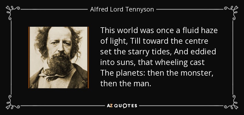 This world was once a fluid haze of light, Till toward the centre set the starry tides, And eddied into suns, that wheeling cast The planets: then the monster, then the man. - Alfred Lord Tennyson