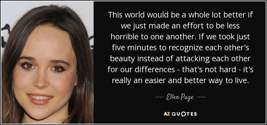 This world would be a whole lot better if we just made an effort to be less horrible to one another. If we took just five minutes to recognize each other's beauty instead of attacking each other for our differences - that's not hard - it's really an easier and better way to live. - Ellen Page