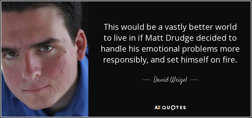 This would be a vastly better world to live in if Matt Drudge decided to handle his emotional problems more responsibly, and set himself on fire. - David Weigel