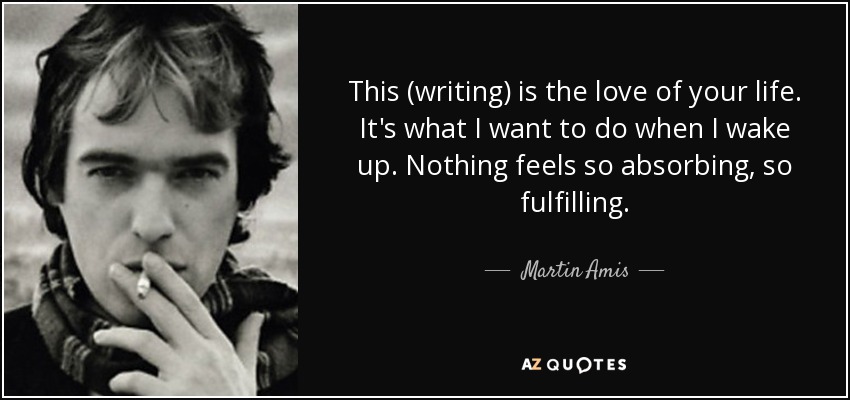 This (writing) is the love of your life. It's what I want to do when I wake up. Nothing feels so absorbing, so fulfilling. - Martin Amis