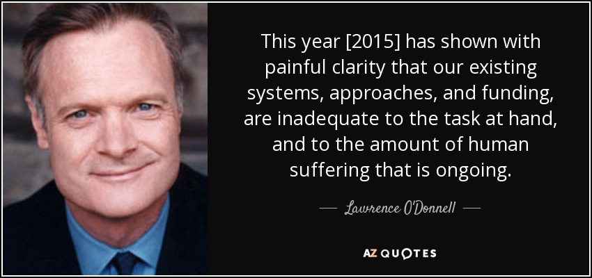 This year [2015] has shown with painful clarity that our existing systems, approaches, and funding, are inadequate to the task at hand, and to the amount of human suffering that is ongoing. - Lawrence O'Donnell