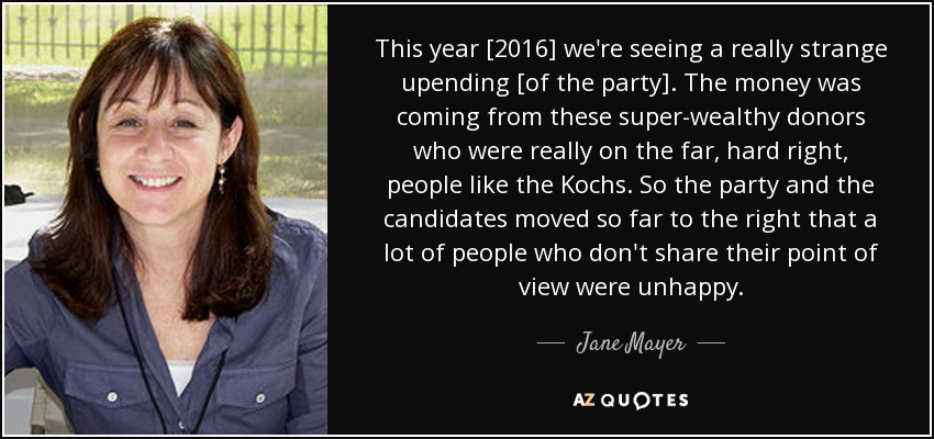 This year [2016] we're seeing a really strange upending [of the party]. The money was coming from these super-wealthy donors who were really on the far, hard right, people like the Kochs. So the party and the candidates moved so far to the right that a lot of people who don't share their point of view were unhappy. - Jane Mayer