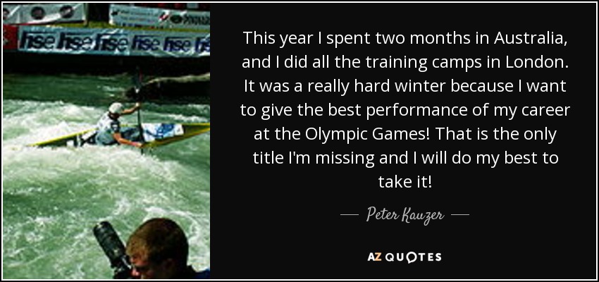 This year I spent two months in Australia, and I did all the training camps in London. It was a really hard winter because I want to give the best performance of my career at the Olympic Games! That is the only title I'm missing and I will do my best to take it! - Peter Kauzer