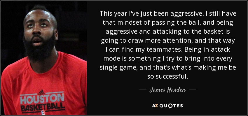 This year I've just been aggressive. I still have that mindset of passing the ball, and being aggressive and attacking to the basket is going to draw more attention, and that way I can find my teammates. Being in attack mode is something I try to bring into every single game, and that's what's making me be so successful. - James Harden
