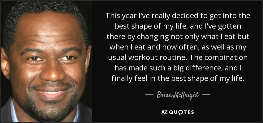 This year I've really decided to get into the best shape of my life, and I've gotten there by changing not only what I eat but when I eat and how often, as well as my usual workout routine. The combination has made such a big difference, and I finally feel in the best shape of my life. - Brian McKnight