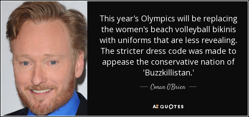 This year's Olympics will be replacing the women's beach volleyball bikinis with uniforms that are less revealing. The stricter dress code was made to appease the conservative nation of 'Buzzkillistan.' - Conan O'Brien