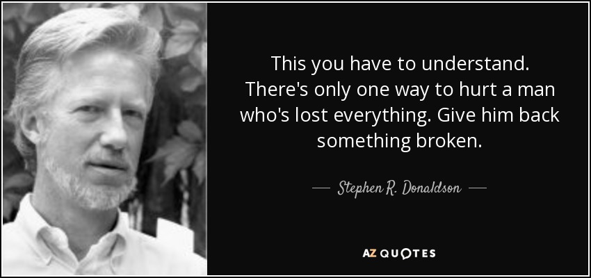 This you have to understand. There's only one way to hurt a man who's lost everything. Give him back something broken. - Stephen R. Donaldson