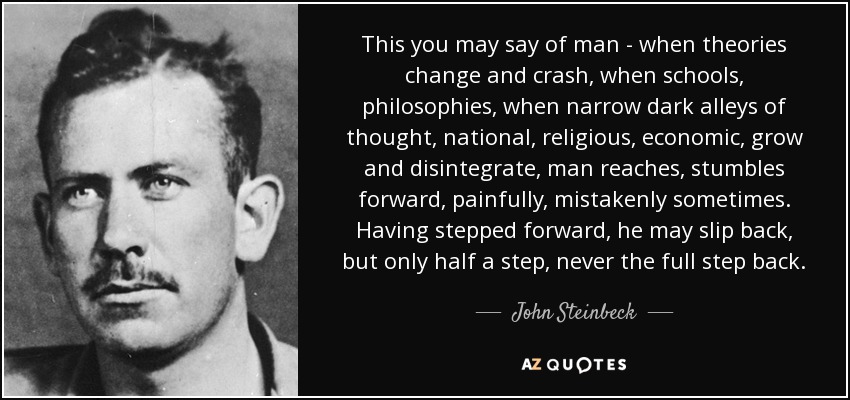 This you may say of man - when theories change and crash, when schools, philosophies, when narrow dark alleys of thought, national, religious, economic, grow and disintegrate, man reaches, stumbles forward, painfully, mistakenly sometimes. Having stepped forward, he may slip back, but only half a step, never the full step back. - John Steinbeck