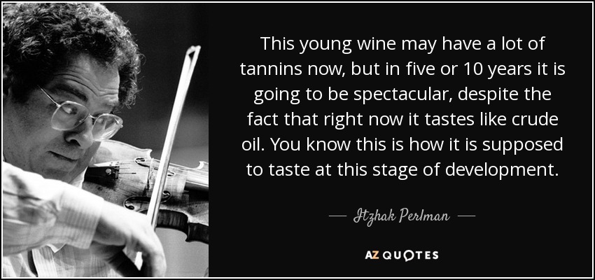 This young wine may have a lot of tannins now, but in five or 10 years it is going to be spectacular, despite the fact that right now it tastes like crude oil. You know this is how it is supposed to taste at this stage of development. - Itzhak Perlman