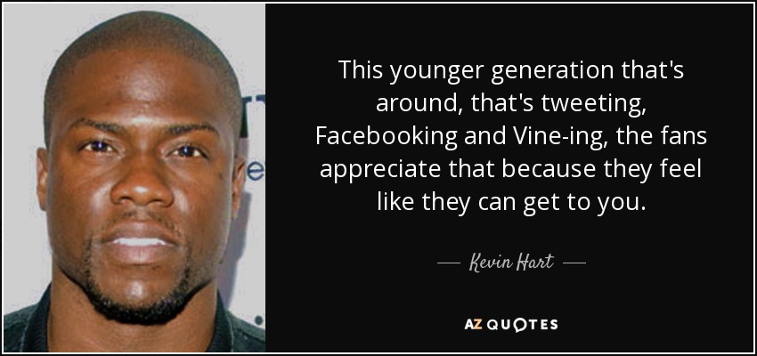 This younger generation that's around, that's tweeting, Facebooking and Vine-ing, the fans appreciate that because they feel like they can get to you. - Kevin Hart
