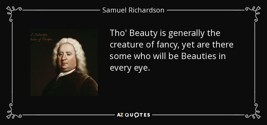 Tho' Beauty is generally the creature of fancy, yet are there some who will be Beauties in every eye. - Samuel Richardson