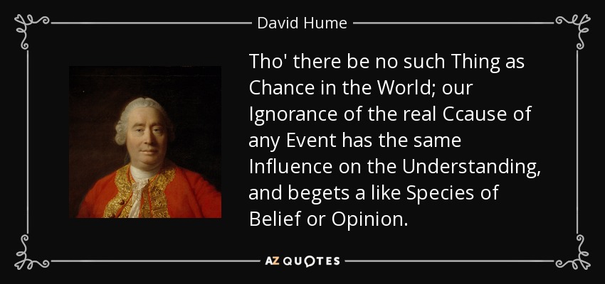 Tho' there be no such Thing as Chance in the World; our Ignorance of the real Ccause of any Event has the same Influence on the Understanding, and begets a like Species of Belief or Opinion. - David Hume