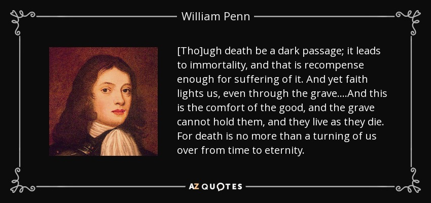 [Tho]ugh death be a dark passage; it leads to immortality, and that is recompense enough for suffering of it. And yet faith lights us, even through the grave....And this is the comfort of the good, and the grave cannot hold them, and they live as they die. For death is no more than a turning of us over from time to eternity. - William Penn