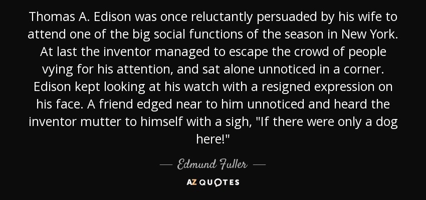 Thomas A. Edison was once reluctantly persuaded by his wife to attend one of the big social functions of the season in New York. At last the inventor managed to escape the crowd of people vying for his attention, and sat alone unnoticed in a corner. Edison kept looking at his watch with a resigned expression on his face. A friend edged near to him unnoticed and heard the inventor mutter to himself with a sigh, 