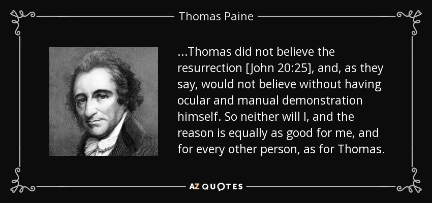 ...Thomas did not believe the resurrection [John 20:25], and, as they say, would not believe without having ocular and manual demonstration himself. So neither will I, and the reason is equally as good for me, and for every other person, as for Thomas. - Thomas Paine