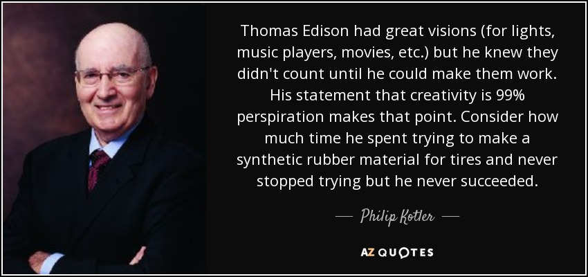 Thomas Edison had great visions (for lights, music players, movies, etc.) but he knew they didn't count until he could make them work. His statement that creativity is 99% perspiration makes that point. Consider how much time he spent trying to make a synthetic rubber material for tires and never stopped trying but he never succeeded. - Philip Kotler
