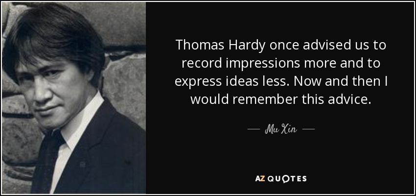 Thomas Hardy once advised us to record impressions more and to express ideas less. Now and then I would remember this advice. - Mu Xin
