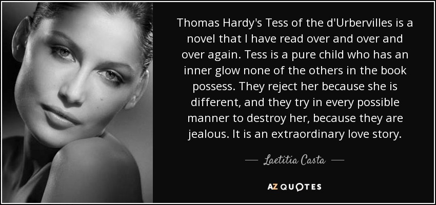 Thomas Hardy's Tess of the d'Urbervilles is a novel that I have read over and over and over again. Tess is a pure child who has an inner glow none of the others in the book possess. They reject her because she is different, and they try in every possible manner to destroy her, because they are jealous. It is an extraordinary love story. - Laetitia Casta
