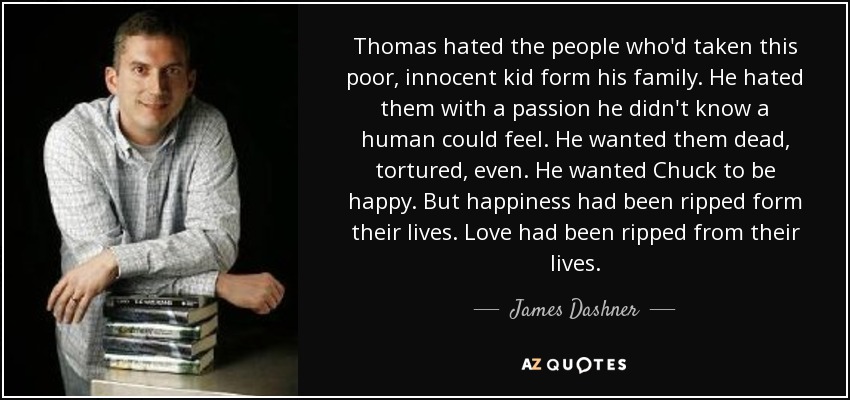 Thomas hated the people who'd taken this poor, innocent kid form his family. He hated them with a passion he didn't know a human could feel. He wanted them dead, tortured, even. He wanted Chuck to be happy. But happiness had been ripped form their lives. Love had been ripped from their lives. - James Dashner