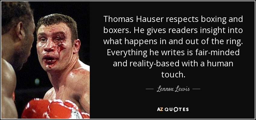 Thomas Hauser respects boxing and boxers. He gives readers insight into what happens in and out of the ring. Everything he writes is fair-minded and reality-based with a human touch. - Lennox Lewis