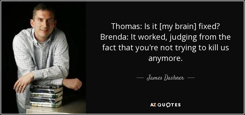 Thomas: Is it [my brain] fixed? Brenda: It worked, judging from the fact that you're not trying to kill us anymore. - James Dashner
