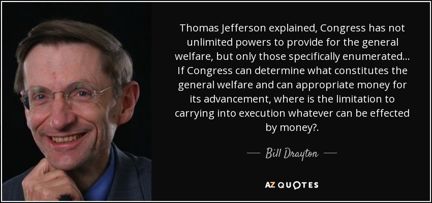 Thomas Jefferson explained, Congress has not unlimited powers to provide for the general welfare, but only those specifically enumerated. .. If Congress can determine what constitutes the general welfare and can appropriate money for its advancement, where is the limitation to carrying into execution whatever can be effected by money?. - Bill Drayton