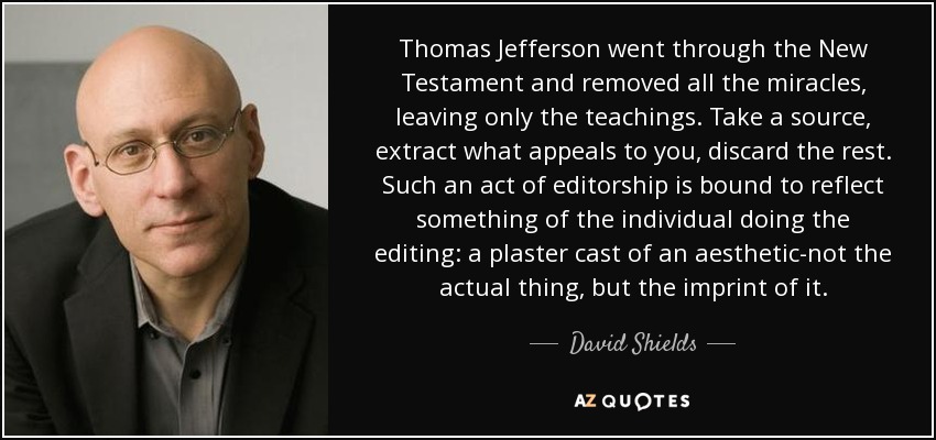 Thomas Jefferson went through the New Testament and removed all the miracles, leaving only the teachings. Take a source, extract what appeals to you, discard the rest. Such an act of editorship is bound to reflect something of the individual doing the editing: a plaster cast of an aesthetic-not the actual thing, but the imprint of it. - David Shields