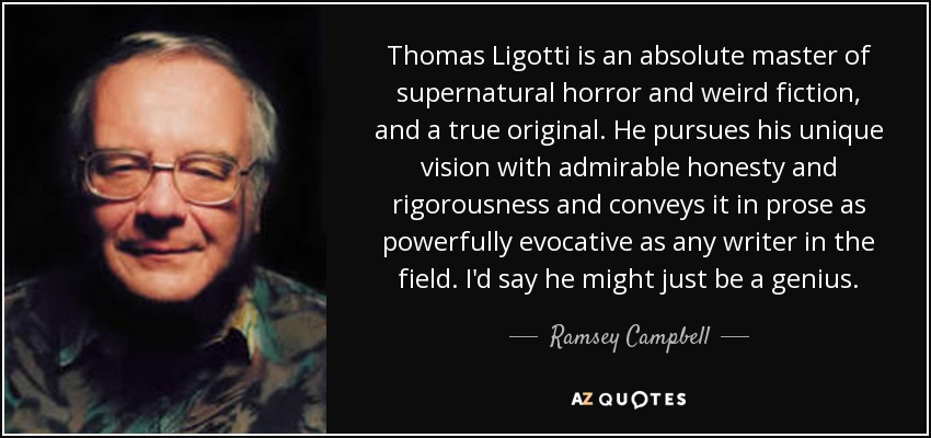 Thomas Ligotti is an absolute master of supernatural horror and weird fiction, and a true original. He pursues his unique vision with admirable honesty and rigorousness and conveys it in prose as powerfully evocative as any writer in the field. I'd say he might just be a genius. - Ramsey Campbell