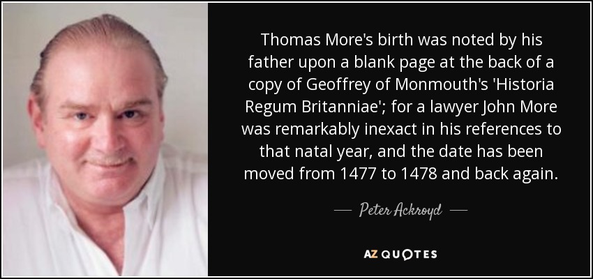 Thomas More's birth was noted by his father upon a blank page at the back of a copy of Geoffrey of Monmouth's 'Historia Regum Britanniae'; for a lawyer John More was remarkably inexact in his references to that natal year, and the date has been moved from 1477 to 1478 and back again. - Peter Ackroyd