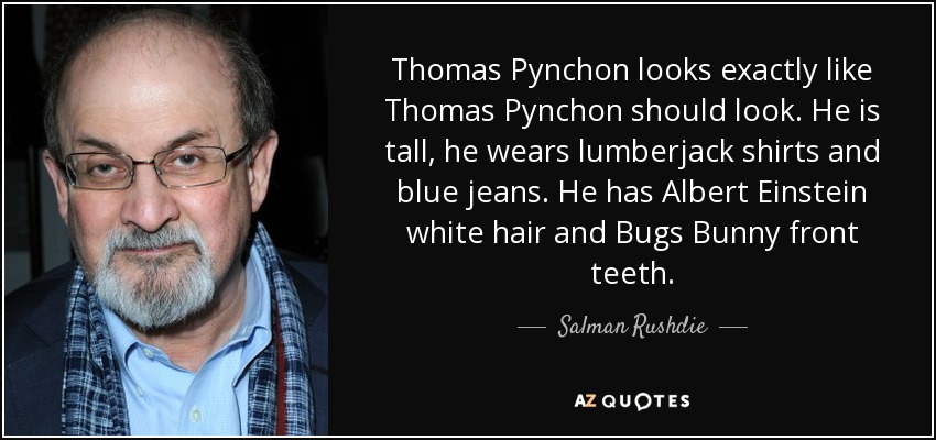 Thomas Pynchon looks exactly like Thomas Pynchon should look. He is tall, he wears lumberjack shirts and blue jeans. He has Albert Einstein white hair and Bugs Bunny front teeth. - Salman Rushdie