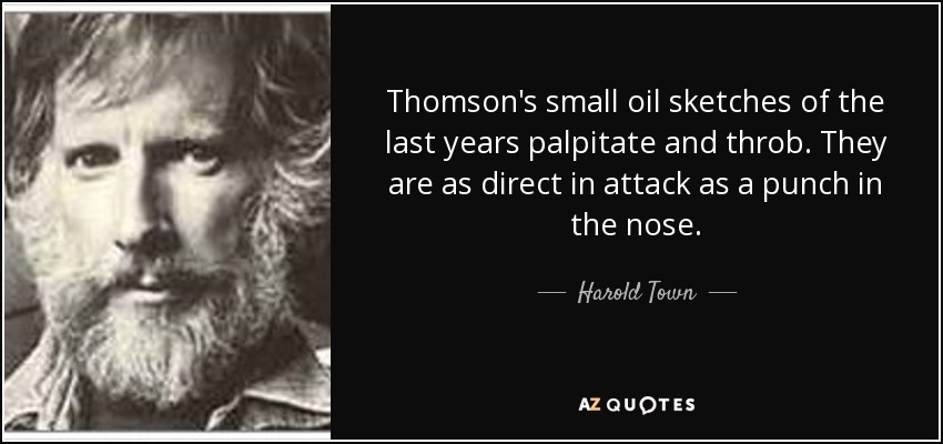 Thomson's small oil sketches of the last years palpitate and throb. They are as direct in attack as a punch in the nose. - Harold Town