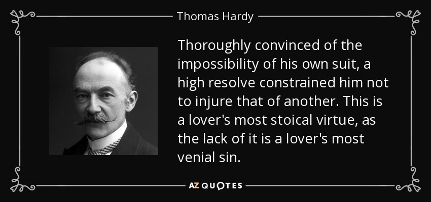 Thoroughly convinced of the impossibility of his own suit, a high resolve constrained him not to injure that of another. This is a lover's most stoical virtue, as the lack of it is a lover's most venial sin. - Thomas Hardy
