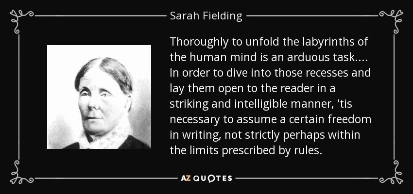 Thoroughly to unfold the labyrinths of the human mind is an arduous task.... In order to dive into those recesses and lay them open to the reader in a striking and intelligible manner, 'tis necessary to assume a certain freedom in writing, not strictly perhaps within the limits prescribed by rules. - Sarah Fielding