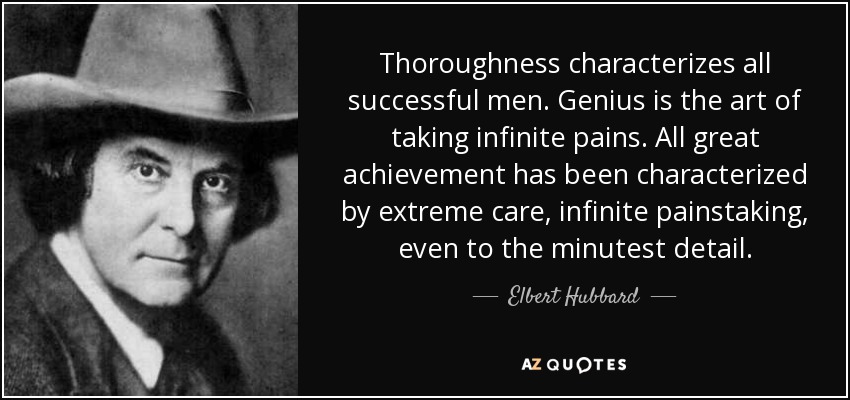 Thoroughness characterizes all successful men. Genius is the art of taking infinite pains. All great achievement has been characterized by extreme care, infinite painstaking, even to the minutest detail. - Elbert Hubbard