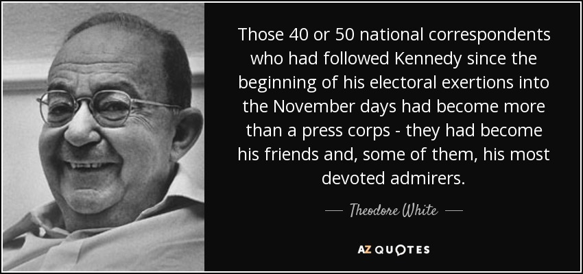Those 40 or 50 national correspondents who had followed Kennedy since the beginning of his electoral exertions into the November days had become more than a press corps - they had become his friends and, some of them, his most devoted admirers. - Theodore White