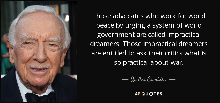 Those advocates who work for world peace by urging a system of world government are called impractical dreamers. Those impractical dreamers are entitled to ask their critics what is so practical about war. - Walter Cronkite