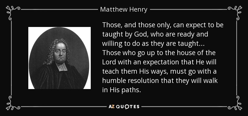 Those, and those only, can expect to be taught by God, who are ready and willing to do as they are taught... Those who go up to the house of the Lord with an expectation that He will teach them His ways, must go with a humble resolution that they will walk in His paths. - Matthew Henry