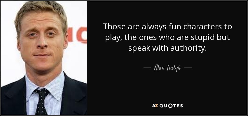 Those are always fun characters to play, the ones who are stupid but speak with authority. - Alan Tudyk