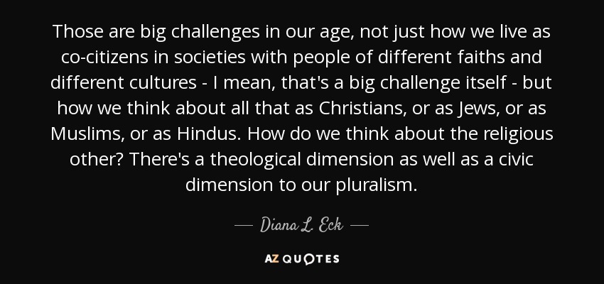 Those are big challenges in our age, not just how we live as co-citizens in societies with people of different faiths and different cultures - I mean, that's a big challenge itself - but how we think about all that as Christians, or as Jews, or as Muslims, or as Hindus. How do we think about the religious other? There's a theological dimension as well as a civic dimension to our pluralism. - Diana L. Eck