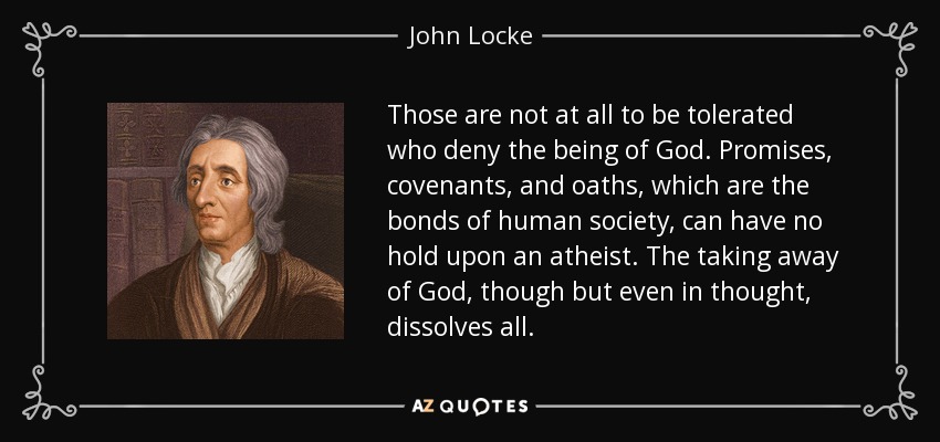 Those are not at all to be tolerated who deny the being of God. Promises, covenants, and oaths, which are the bonds of human society, can have no hold upon an atheist. The taking away of God, though but even in thought, dissolves all. - John Locke