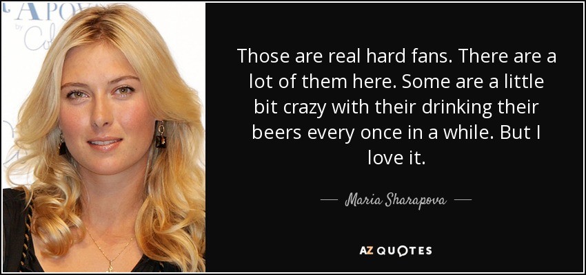 Those are real hard fans. There are a lot of them here. Some are a little bit crazy with their drinking their beers every once in a while. But I love it. - Maria Sharapova