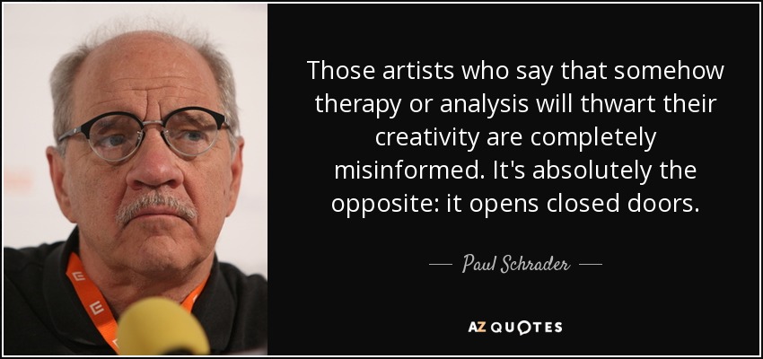 Those artists who say that somehow therapy or analysis will thwart their creativity are completely misinformed. It's absolutely the opposite: it opens closed doors. - Paul Schrader