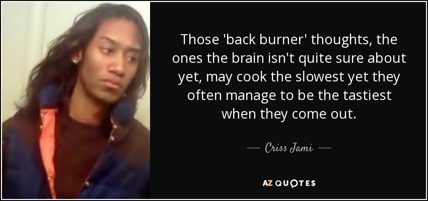 Those 'back burner' thoughts, the ones the brain isn't quite sure about yet, may cook the slowest yet they often manage to be the tastiest when they come out. - Criss Jami
