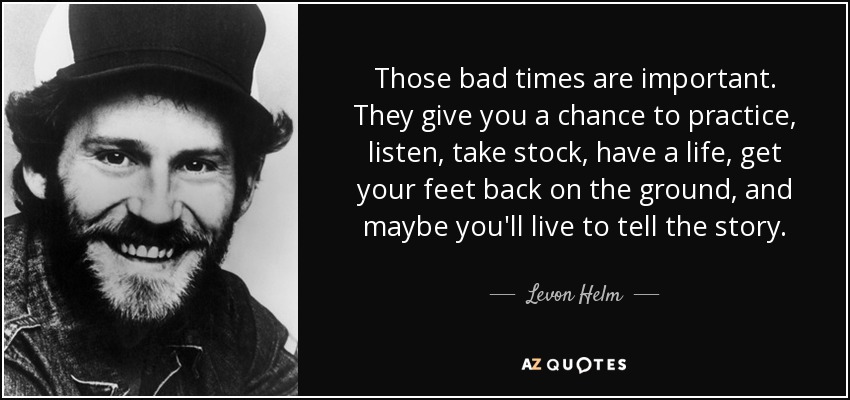 Those bad times are important. They give you a chance to practice, listen, take stock, have a life, get your feet back on the ground, and maybe you'll live to tell the story. - Levon Helm