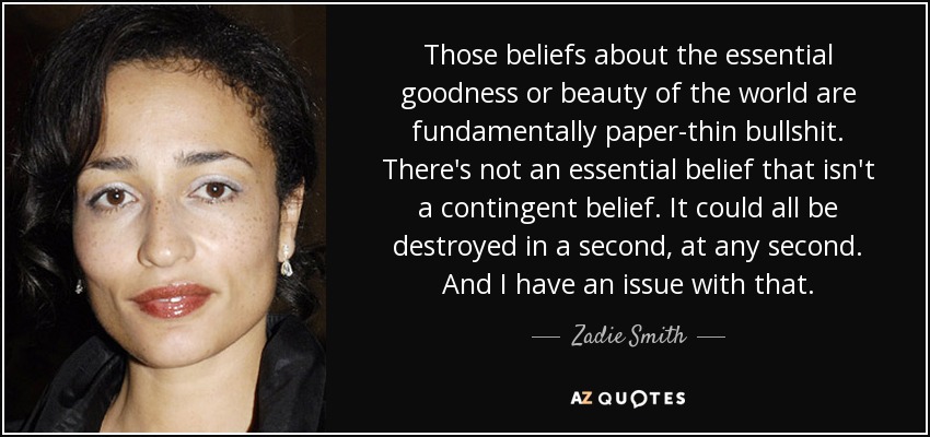 Those beliefs about the essential goodness or beauty of the world are fundamentally paper-thin bullshit. There's not an essential belief that isn't a contingent belief. It could all be destroyed in a second, at any second. And I have an issue with that. - Zadie Smith