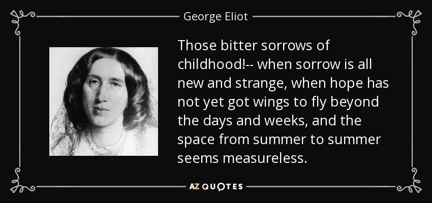Those bitter sorrows of childhood!-- when sorrow is all new and strange, when hope has not yet got wings to fly beyond the days and weeks, and the space from summer to summer seems measureless. - George Eliot